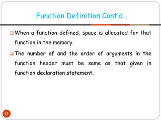❑ When a function defined, space is allocated for that
function in the memory.
❑ The number of and the order of arguments in the
function header must be same as that given in
function declaration statement.
Function Definition Cont’d…
15
 