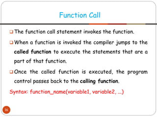 ❑ The function call statement invokes the function.
❑ When a function is invoked the compiler jumps to the
called function to execute the statements that are a
part of that function.
❑ Once the called function is executed, the program
control passes back to the calling function.
Syntax: function_name(variable1, variable2, ...)
Function Call
16
 