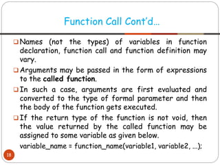 ❑ Names (not the types) of variables in function
declaration, function call and function definition may
vary.
❑ Arguments may be passed in the form of expressions
to the called function.
❑ In such a case, arguments are first evaluated and
converted to the type of formal parameter and then
the body of the function gets executed.
❑ If the return type of the function is not void, then
the value returned by the called function may be
assigned to some variable as given below.
variable_name = function_name(variable1, variable2, ...);
Function Call Cont’d…
18
 