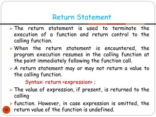 ➢ The return statement is used to terminate the
execution of a function and return control to the
calling function.
➢ When the return statement is encountered, the
program execution resumes in the calling function at
the point immediately following the function call.
➢ A return statement may or may not return a value to
the calling function.
Syntax: return <expression> ;
➢ The value of expression, if present, is returned to the
calling
➢ function. However, in case expression is omitted, the
return value of the function is undefined.
Return Statement
21
 