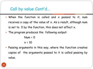 ▪ When the function is called and x passed to it, num
receives a copy of the value of x. As a result, although num
is set to 0 by the function, this does not affect x.
▪ The program produces the following output:
Num = 0
x = 10
▪ Passing arguments in this way, where the function creates
copies of the arguments passed to it is called passing by
value.
Call by value Cont’d…
26
 