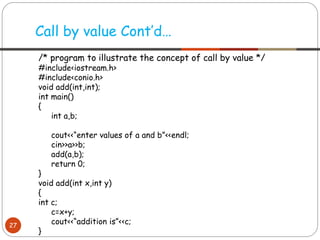 Call by value Cont’d…
27
/* program to illustrate the concept of call by value */
#include<iostream.h>
#include<conio.h>
void add(int,int);
int main()
{
int a,b;
cout<<“enter values of a and b”<<endl;
cin>>a>>b;
add(a,b);
return 0;
}
void add(int x,int y)
{
int c;
c=x+y;
cout<<“addition is”<<c;
}
 