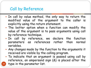▪ In call by value method, the only way to return the
modified value of the argument to the caller is
explicitly using the return statement.
▪ The better option when a function can modify the
value of the argument is to pass arguments using call
by reference technique.
▪ In call by reference, we declare the function
parameters as references rather than normal
variables.
▪ Any changes made by the function to the arguments it
received are visible by the calling program.
▪ To indicate that an argument is passed using call by
reference, an ampersand sign (&) is placed after the
type in the parameter list.
Call by Reference
29
 