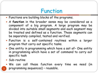  Functions are building blocks of the programs.
 A function in the broader sense may be considered as a
component of a big program. A large program may be
divided into suitable small segments and each segment may
be treated and defined as a function. These segments can
be separately compiled, tested and verified.
 Function is a self-contained routines within a larger
program that carry out specific tasks.
 One entity in programming which have a set of– One entity
in programming which have a set of command to carry out
specific task
 Sub-routine
 We can call these function every time we need (in
programming sequences) – reusable.
Function
3
 