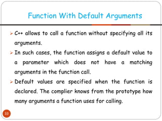 ➢ C++ allows to call a function without specifying all its
arguments.
➢ In such cases, the function assigns a default value to
a parameter which does not have a matching
arguments in the function call.
➢ Default values are specified when the function is
declared. The complier knows from the prototype how
many arguments a function uses for calling.
Function With Default Arguments
33
 