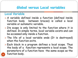 Local Variable
➢ A variable defined inside a function (defined inside
function body between braces) is called a local
variable or automatic variable.
➢ Its scope is only limited to the function where it is
defined. In simple terms, local variable exists and can
be accessed only inside a function.
➢ The life of a local variable ends (It is destroyed)
when the function exits.
➢ Each block in a program defines a local scope. Thus
the body of a function represents a local scope. The
parameters of a function have the same scope as the
function body.
Global versus Local variables
36
 