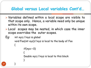 ➢ Variables defined within a local scope are visible to
that scope only. Hence, a variable need only be unique
within its own scope.
➢ Local scopes may be nested, in which case the inner
scope overrides the outer scopes.
Eg: int xyz;//xyz is global
void Foo(int xyz)//xyz is local to the body of Foo
{
if(xyz > 0)
{
Double xyz;//xyz is local to this block
}
}
Global versus Local variables Cont’d…
37
 