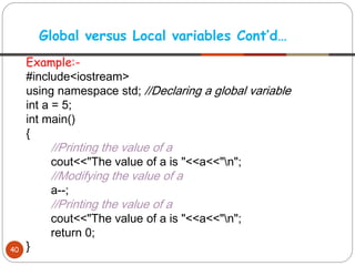 Example:-
#include<iostream>
using namespace std; //Declaring a global variable
int a = 5;
int main()
{
//Printing the value of a
cout<<"The value of a is "<<a<<"n";
//Modifying the value of a
a--;
//Printing the value of a
cout<<"The value of a is "<<a<<"n";
return 0;
}
Global versus Local variables Cont’d…
40
 