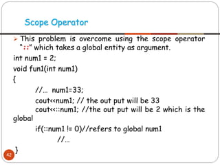 ➢ This problem is overcome using the scope operator
“::” which takes a global entity as argument.
int num1 = 2;
void fun1(int num1)
{
//… num1=33;
cout<<num1; // the out put will be 33
cout<<::num1; //the out put will be 2 which is the
global
if(::num1 != 0)//refers to global num1
//…
}
Scope Operator
42
 