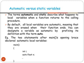 ➢ The terms automatic and static describe what happens to
local variables when a function returns to the calling
procedure.
➢ By default, all local variables are automatic, meaning that
they are erased when their function ends. You can
designate a variable as automatic by prefixing its
definition with the term auto.
Eg. The two statements after main()‘s opening brace
declared automatic local variables:
main()
{
int i;
auto float x;
…
}
Automatic versus static variables
43
 