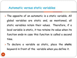 ➢ The opposite of an automatic is a static variable. All
global variables are static and, as mentioned, all
static variables retain their values. Therefore, if a
local variable is static, it too retains its value when its
function ends-in case this function is called a second
time.
➢ To declare a variable as static, place the static
keyword in front of the variable when you define it.
Automatic versus static variables
44
 