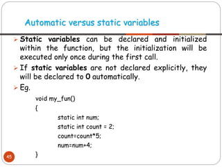 ➢ Static variables can be declared and initialized
within the function, but the initialization will be
executed only once during the first call.
➢ If static variables are not declared explicitly, they
will be declared to 0 automatically.
➢ Eg.
void my_fun()
{
static int num;
static int count = 2;
count=count*5;
num=num+4;
}
Automatic versus static variables
45
 