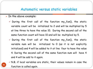 ➢ In the above example:
✓ During the first call of the function my_fun(), the static
variable count will be initialized to 2 and will be multiplied by 5
at line three to have the value 10. During the second call of the
same function count will have 10 and will be multiplied by 5.
✓ During the first call of the function my_fun(), the static
variable num will be initialized to 0 (as it is not explicitly
initialized) and 4 will be added to it at line four to have the value
4. During the second call of the same function num will have 4
and 4 will be add to it again.
✓ N.B. if local variables are static, their values remain in case the
function is called again.
Automatic versus static variables
46
 