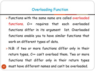 ➢ Functions with the same name are called overloaded
functions. C++ requires that each overloaded
functions differ in its argument list. Overloaded
functions enable you to have similar functions that
work on different types of data.
➢ N.B: if two or more functions differ only in their
return types, C++ can‘t overload them. Two or more
functions that differ only in their return types
must have different names and can‘t be overloaded.
Overloading Function
47
 