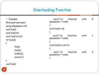 ➢ Example
#include<iostream>
using namespace std;
void fun();
void fun(int);
void fun(int,int);
int main()
{
fun();
fun(2);
fun(5,6);
return 0;
}
void fun()
{
cout<<"n Function with 0
parameter:"<<endl;
}
void fun(int a);
{
cout<<"n Function with 1
parameter:"<<endl;
}
void fun(int a,int b)
{
cout<<"n Function with 2
parameter:"<<endl;
}
Overloading Function
48
 
