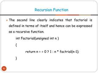 ➢ The second line clearly indicates that factorial is
defined in terms of itself and hence can be expressed
as a recursive function.
int Factorial(unsigned int n )
{
return n = = 0 ? 1 : n * factrial(n-1);
}
Recursion Function
50
 