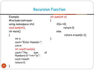 Example
#include<iostream>
using namespace std;
void sum(int);
int main()
{
int n;
cout<<"Enter Numebr:";
cin>>n
int result=sum(n);
cout<<"The sum of
Numbers 0-"<<n<<"is:";
cout<<result;
return 0;
}
int sum(int n)
{
if(n==0)
return 0;
else
return n+sum(n-1);
}
Recursion Function
52
 