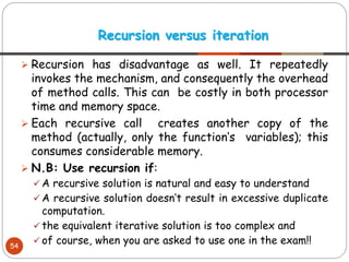 ➢ Recursion has disadvantage as well. It repeatedly
invokes the mechanism, and consequently the overhead
of method calls. This can be costly in both processor
time and memory space.
➢ Each recursive call creates another copy of the
method (actually, only the function‘s variables); this
consumes considerable memory.
➢ N.B: Use recursion if:
✓ A recursive solution is natural and easy to understand
✓ A recursive solution doesn‘t result in excessive duplicate
computation.
✓ the equivalent iterative solution is too complex and
✓ of course, when you are asked to use one in the exam!!
Recursion versus iteration
54
 