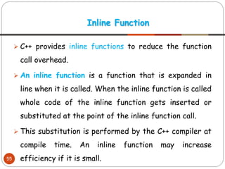 ➢ C++ provides inline functions to reduce the function
call overhead.
➢ An inline function is a function that is expanded in
line when it is called. When the inline function is called
whole code of the inline function gets inserted or
substituted at the point of the inline function call.
➢ This substitution is performed by the C++ compiler at
compile time. An inline function may increase
efficiency if it is small.
Inline Function
55
 