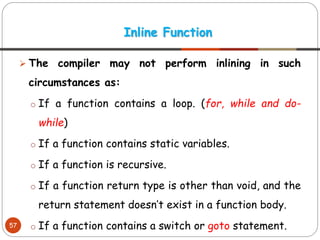 ➢ The compiler may not perform inlining in such
circumstances as:
o If a function contains a loop. (for, while and do-
while)
o If a function contains static variables.
o If a function is recursive.
o If a function return type is other than void, and the
return statement doesn’t exist in a function body.
o If a function contains a switch or goto statement.
Inline Function
57
 
