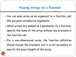 ➢ You can pass array as an argument to a function just
like you pass variables as arguments.
➢ When arrays are passed as a parameter to a function,
specify the name of the array without any brackets in
the function call.
➢ For a one-dimensional array, the function definition
should include the brackets, but it is not necessary to
specify the exact length of the array.
Passing Arrays to a Function
58
 