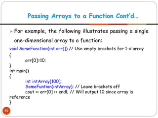 ➢ For example, the following illustrates passing a single
one-dimensional array to a function:
void SomeFunction(int arr[]) // Use empty brackets for 1-d array
{
arr[0]=10;
}
int main()
{
int intArray[100];
SomeFuntion(intArray); // Leave brackets off
cout << arr[0] << endl; // Will output 10 since array is
reference
}
Passing Arrays to a Function Cont’d…
59
 