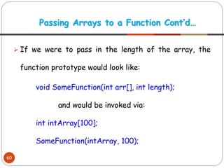 ➢ If we were to pass in the length of the array, the
function prototype would look like:
void SomeFunction(int arr[], int length);
and would be invoked via:
int intArray[100];
SomeFunction(intArray, 100);
Passing Arrays to a Function Cont’d…
60
 