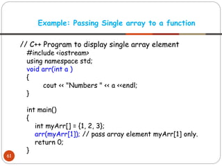// C++ Program to display single array element
#include <iostream>
using namespace std;
void arr(int a )
{
cout << "Numbers " << a <<endl;
}
int main()
{
int myArr[] = {1, 2, 3};
arr(myArr[1]); // pass array element myArr[1] only.
return 0;
}
Example: Passing Single array to a function
61
 