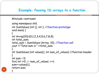 #include <iostream>
using namespace std;
int SumValues (int [], int ); //function prototype
void main( )
{
int Array[10]={0,1,2,3,4,5,6,7,8,9};
int total_sum;
total_sum = SumValues (Array, 10); //function call
cout <<”Total sum is “ <<total_sum;
}
int SumValues (int values[], int num_of_values) //function header
{
int sum = 0;
for( int i=0; i < num_of_values; i++)
sum+=values[i];
return sum;
}
Example: Passing 1D arrays to a function
62
 