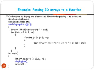 // C++ Program to display the elements of 2D array by passing it to a function
#include <iostream>
using namespace std;
void display(int a[][2])
{
cout << "The Elements are: " << endl;
for (int i = 0; i < 2; ++i)
{
for (int j = 0; j < 2; ++j)
{
cout << "arr[" << i << "][" << j << "]: " << a[i][j] << endl;
}
}
}
int main()
{
int arr[2][2] = { {1, 2}, {3, 4} };
display(arr);
return 0;
}
Example: Passing 2D arrays to a function
63
 