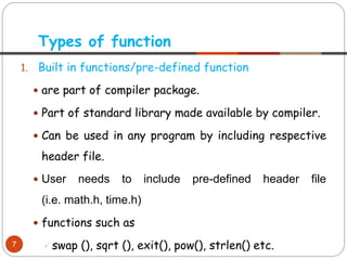 1. Built in functions/pre-defined function
 are part of compiler package.
 Part of standard library made available by compiler.
 Can be used in any program by including respective
header file.
 User needs to include pre-defined header file
(i.e. math.h, time.h)
 functions such as
swap (), sqrt (), exit(), pow(), strlen() etc.
Types of function
7
 