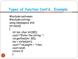 #include<iostream>
#include<cstring>
using namespace std;
int main()
{
int len; char str[80];
cout<<"Enter the string: ";
cin.getline(str, 80);
len = strlen(str);
cout<<"nLength = "<<len;
cout<<endl;
return 0;
}
Types of function Cont’d… Example
8
 