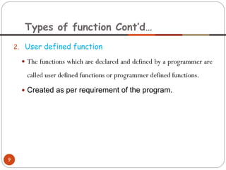 2. User defined function
 The functions which are declared and defined by a programmer are
called user defined functions or programmer defined functions.
 Created as per requirement of the program.
Types of function Cont’d…
9
 