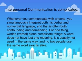 Interpersonal Communication is complicated.
Whenever you communicate with anyone, you
simultaneously interpret both his verbal and
nonverbal language, and that is often both
confounding and demanding. For one thing,
worlds (verbal) alone complicate things: A word
does not have just one meaning, it is usually not
used in the same way, and no two people use
the same word exactly alike.
 