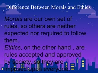 Difference Between Morals and Ethics
Morals are our own set of
rules, so others are neither
expected nor required to follow
them.
Ethics, on the other hand , are
rules accepted and approved
by society, so they are
imposed upon everyone.
 