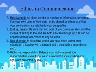 Ethics in Communication
7. Relative truth. As either sender or receiver of information, remember
that your own point of view may not be shared by others and that
your conclusions are relative to your perspective.
8. End vs. means. Be sure that end goal of you communication and the
means of setting to the end are both ethical although no rule can be
applied without reservation to any situation.
9. Use of power. In situations where you have more power than
other(e.g., a teacher with a student and a boss with a subordinate
etc.).
10.Rights vs. responsibility. Balance your rights against your
responsibilities even if you live in a wonderful society where your
rights are protected by law.
 
