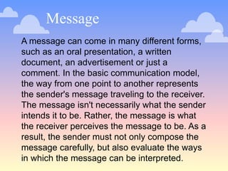 Message
A message can come in many different forms,
such as an oral presentation, a written
document, an advertisement or just a
comment. In the basic communication model,
the way from one point to another represents
the sender's message traveling to the receiver.
The message isn't necessarily what the sender
intends it to be. Rather, the message is what
the receiver perceives the message to be. As a
result, the sender must not only compose the
message carefully, but also evaluate the ways
in which the message can be interpreted.
 