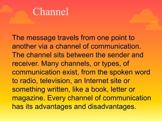 Channel
The message travels from one point to
another via a channel of communication.
The channel sits between the sender and
receiver. Many channels, or types, of
communication exist, from the spoken word
to radio, television, an Internet site or
something written, like a book, letter or
magazine. Every channel of communication
has its advantages and disadvantages.
 