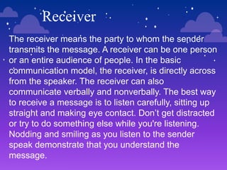 Receiver
The receiver means the party to whom the sender
transmits the message. A receiver can be one person
or an entire audience of people. In the basic
communication model, the receiver, is directly across
from the speaker. The receiver can also
communicate verbally and nonverbally. The best way
to receive a message is to listen carefully, sitting up
straight and making eye contact. Don’t get distracted
or try to do something else while you're listening.
Nodding and smiling as you listen to the sender
speak demonstrate that you understand the
message.
 