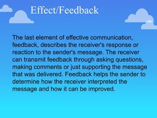 Effect/Feedback
The last element of effective communication,
feedback, describes the receiver's response or
reaction to the sender's message. The receiver
can transmit feedback through asking questions,
making comments or just supporting the message
that was delivered. Feedback helps the sender to
determine how the receiver interpreted the
message and how it can be improved.
 