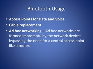 Bluetooth Usage
• Access Points for Data and Voice
• Cable replacement
• Ad hoc networking − Ad hoc networks are
formed impromptu by the network devices
bypassing the need for a central access point
like a router.
 