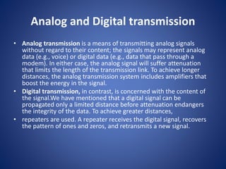 Analog and Digital transmission
• Analog transmission is a means of transmitting analog signals
without regard to their content; the signals may represent analog
data (e.g., voice) or digital data (e.g., data that pass through a
modem). In either case, the analog signal will suffer attenuation
that limits the length of the transmission link. To achieve longer
distances, the analog transmission system includes amplifiers that
boost the energy in the signal.
• Digital transmission, in contrast, is concerned with the content of
the signal.We have mentioned that a digital signal can be
propagated only a limited distance before attenuation endangers
the integrity of the data. To achieve greater distances,
• repeaters are used. A repeater receives the digital signal, recovers
the pattern of ones and zeros, and retransmits a new signal.
 