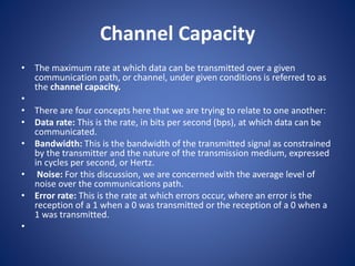 Channel Capacity
• The maximum rate at which data can be transmitted over a given
communication path, or channel, under given conditions is referred to as
the channel capacity.
•
• There are four concepts here that we are trying to relate to one another:
• Data rate: This is the rate, in bits per second (bps), at which data can be
communicated.
• Bandwidth: This is the bandwidth of the transmitted signal as constrained
by the transmitter and the nature of the transmission medium, expressed
in cycles per second, or Hertz.
• Noise: For this discussion, we are concerned with the average level of
noise over the communications path.
• Error rate: This is the rate at which errors occur, where an error is the
reception of a 1 when a 0 was transmitted or the reception of a 0 when a
1 was transmitted.
•
 
