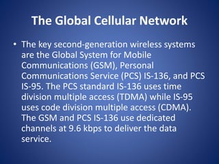 The Global Cellular Network
• The key second-generation wireless systems
are the Global System for Mobile
Communications (GSM), Personal
Communications Service (PCS) IS-136, and PCS
IS-95. The PCS standard IS-136 uses time
division multiple access (TDMA) while IS-95
uses code division multiple access (CDMA).
The GSM and PCS IS-136 use dedicated
channels at 9.6 kbps to deliver the data
service.
 