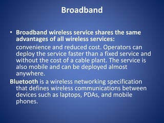 Broadband
• Broadband wireless service shares the same
advantages of all wireless services:
convenience and reduced cost. Operators can
deploy the service faster than a fixed service and
without the cost of a cable plant. The service is
also mobile and can be deployed almost
anywhere.
Bluetooth is a wireless networking specification
that defines wireless communications between
devices such as laptops, PDAs, and mobile
phones.
 