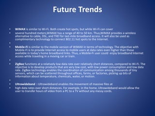 Future Trends
• WiMAX is similar to Wi-Fi. Both create hot spots, but while Wi-Fi can cover
• several hundred meters,WiMAX has a range of 40 to 50 km. Thus,WiMAX provides a wireless
alternative to cable, DSL, and TlIEl for last-mile broadband access. It will also be used as
complimentary technology to connect 802.11 hot spots to the Internet.
•
• Mobile-Fi is similar to the mobile version of WiMAX in terms of technology. The objective with
Mobile-Fi is to provide Internet access to mobile users at data rates even higher than those
available in today's home broadband links. Thus, a Mobile-Fi user could enjoy broadband Internet
access while traveling in a moving car or train.
•
• ZigBee functions at a relatively low data rate over relatively short distances, compared to Wi-Fi. The
objective is to develop products that are very low cost, with low power consumption and low data
rate. ZigBee technology enables the coordination of communication among thousands of tiny
sensors, which can be scattered throughout offices, farms, or factories, picking up bits of
information about temperature, chemicals, water, or motion.
•
• Ultrawideband : Ultrawideband enables the movement of massive files at
• high data rates over short distances. For example, in the home, Ultrawideband would allow the
user to transfer hours of video from a PC to a TV without any messy cords.
 