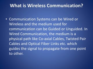 What is Wireless Communication?
• Communication Systems can be Wired or
Wireless and the medium used for
communication can be Guided or Unguided. In
Wired Communication, the medium is a
physical path like Co-axial Cables, Twisted Pair
Cables and Optical Fiber Links etc. which
guides the signal to propagate from one point
to other.
 