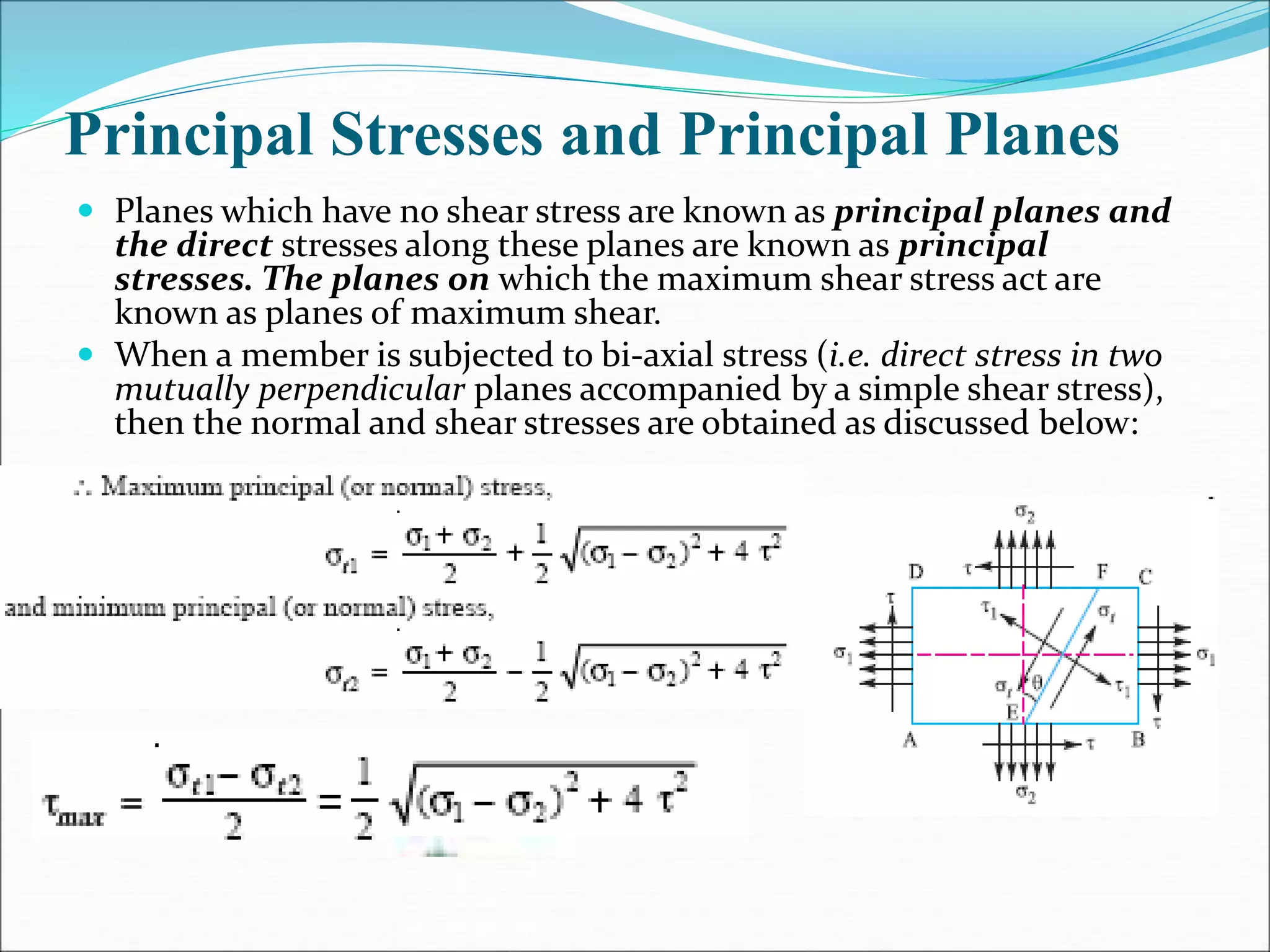 Principal Stresses and Principal Planes
 Planes which have no shear stress are known as principal planes and
the direct stresses along these planes are known as principal
stresses. The planes on which the maximum shear stress act are
known as planes of maximum shear.
 When a member is subjected to bi-axial stress (i.e. direct stress in two
mutually perpendicular planes accompanied by a simple shear stress),
then the normal and shear stresses are obtained as discussed below:
 