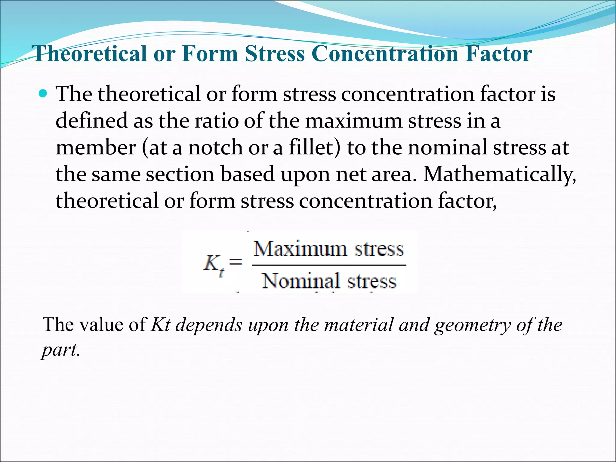 Theoretical or Form Stress Concentration Factor
 The theoretical or form stress concentration factor is
defined as the ratio of the maximum stress in a
member (at a notch or a fillet) to the nominal stress at
the same section based upon net area. Mathematically,
theoretical or form stress concentration factor,
The value of Kt depends upon the material and geometry of the
part.
 