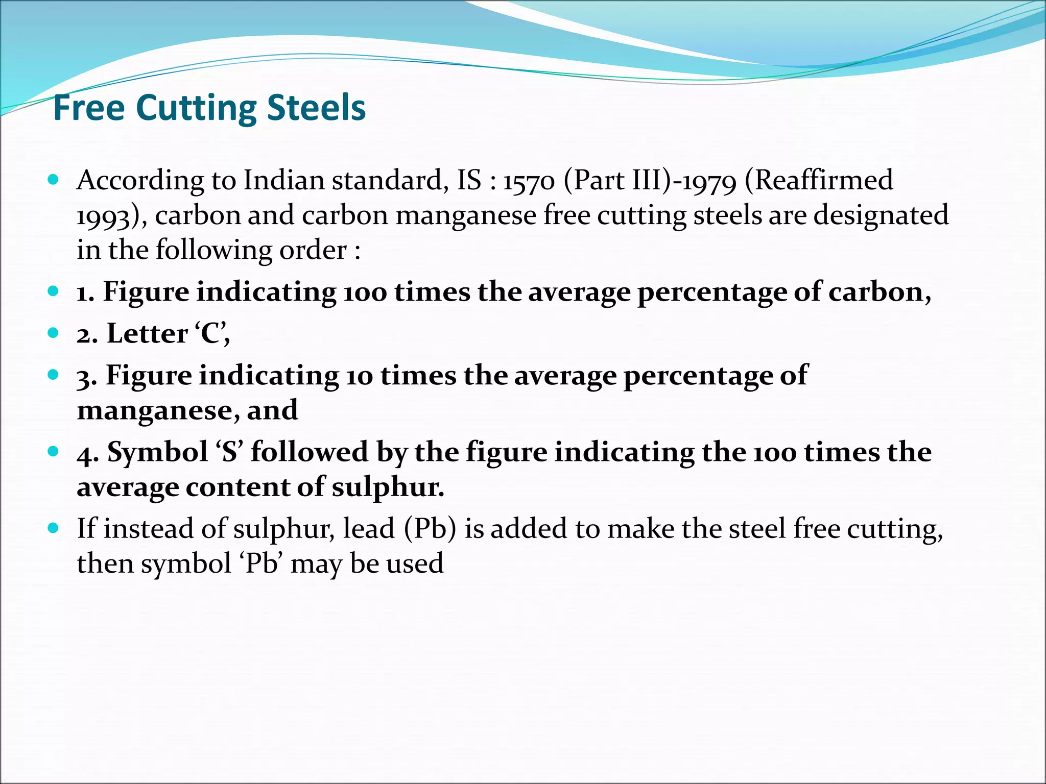 Free Cutting Steels
 According to Indian standard, IS : 1570 (Part III)-1979 (Reaffirmed
1993), carbon and carbon manganese free cutting steels are designated
in the following order :
 1. Figure indicating 100 times the average percentage of carbon,
 2. Letter ‘C’,
 3. Figure indicating 10 times the average percentage of
manganese, and
 4. Symbol ‘S’ followed by the figure indicating the 100 times the
average content of sulphur.
 If instead of sulphur, lead (Pb) is added to make the steel free cutting,
then symbol ‘Pb’ may be used
 